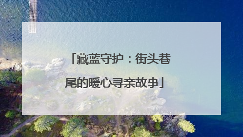 藏蓝守护：街头巷尾的暖心寻亲故事
