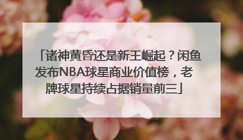 诸神黄昏还是新王崛起？闲鱼发布NBA球星商业价值榜，老牌球星持续占据销量前三