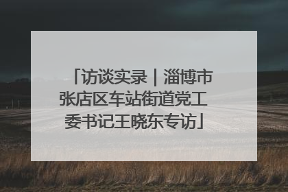 访谈实录｜淄博市张店区车站街道党工委书记王晓东专访