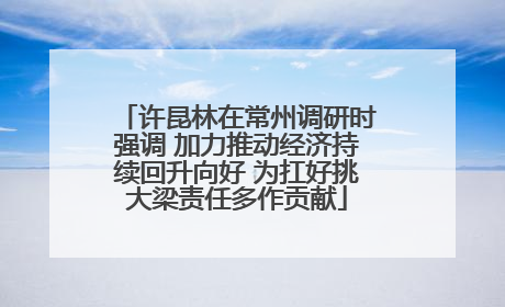 许昆林在常州调研时强调 加力推动经济持续回升向好 为扛好挑大梁责任多作贡献