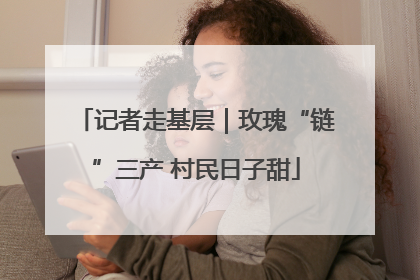记者走基层｜玫瑰“链”三产 村民日子甜