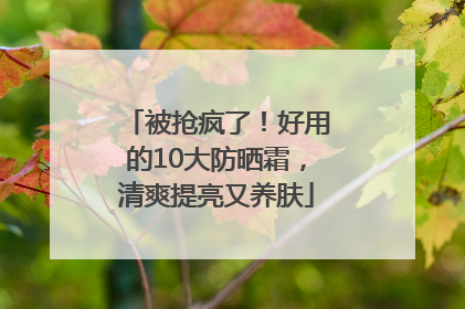 被抢疯了！好用的10大防晒霜，清爽提亮又养肤