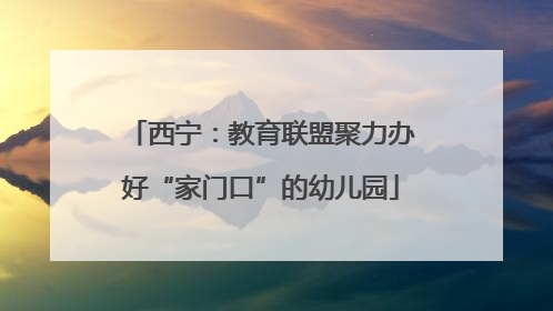 西宁：教育联盟聚力办好“家门口”的幼儿园