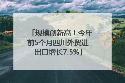 规模创新高！今年前5个月四川外贸进出口增长7.5%