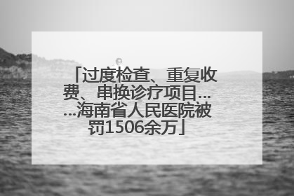 过度检查、重复收费、串换诊疗项目……海南省人民医院被罚1506余万