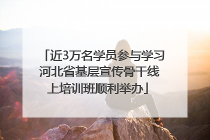 近3万名学员参与学习 河北省基层宣传骨干线上培训班顺利举办