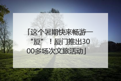 这个暑期快来畅游一“厦”！厦门推出3000多场次文旅活动