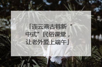 连云港古巷新“中式”民俗课堂，让老外爱上端午