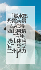 赏水墨丹霞美景 品独特西北风情 “青年城市体验官”感受兰州魅力