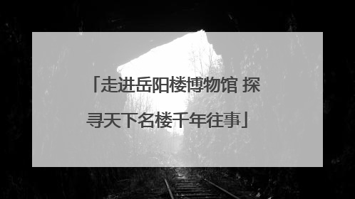 走进岳阳楼博物馆 探寻天下名楼千年往事