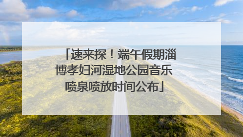 速来探！端午假期淄博孝妇河湿地公园音乐喷泉喷放时间公布