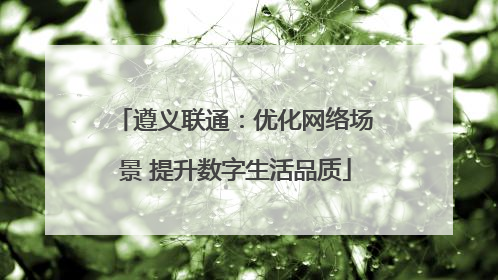 遵义联通：优化网络场景 提升数字生活品质