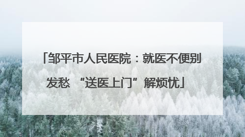 邹平市人民医院：就医不便别发愁 “送医上门”解烦忧