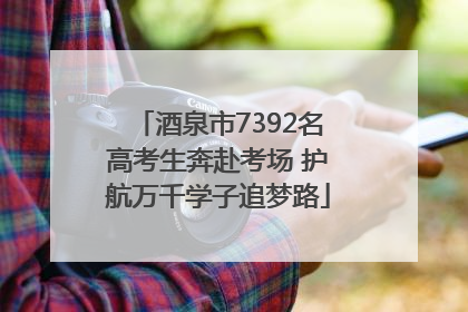 酒泉市7392名高考生奔赴考场 护航万千学子追梦路
