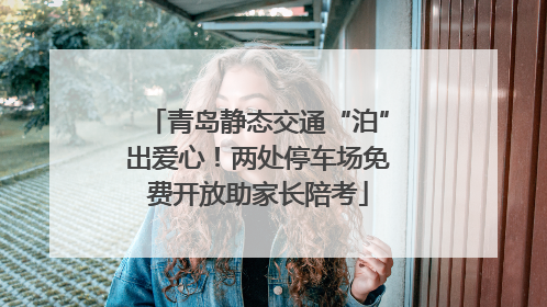 青岛静态交通“泊”出爱心！两处停车场免费开放助家长陪考