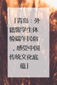 青岛：外籍留学生体验端午民俗，感受中国传统文化底蕴