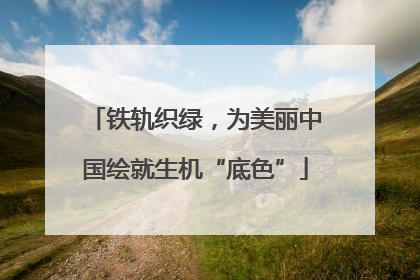 铁轨织绿，为美丽中国绘就生机“底色”