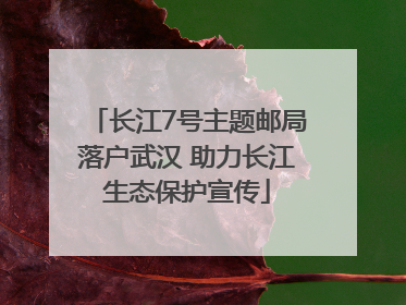 长江7号主题邮局落户武汉 助力长江生态保护宣传