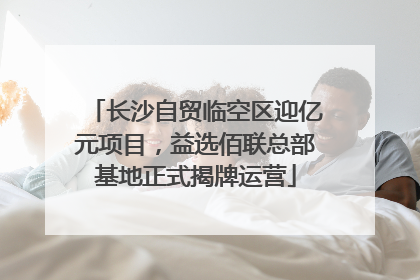 长沙自贸临空区迎亿元项目，益选佰联总部基地正式揭牌运营