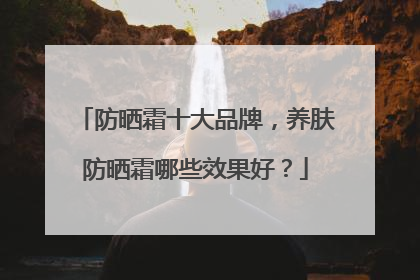防晒霜十大品牌，养肤防晒霜哪些效果好？
