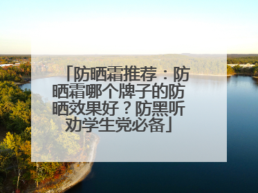 防晒霜推荐：防晒霜哪个牌子的防晒效果好？防黑听劝学生党必备