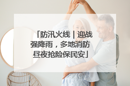 防汛火线｜迎战强降雨，多地消防昼夜抢险保民安