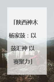 陕西神木杨家鼓：以鼓汇神 以赛聚力