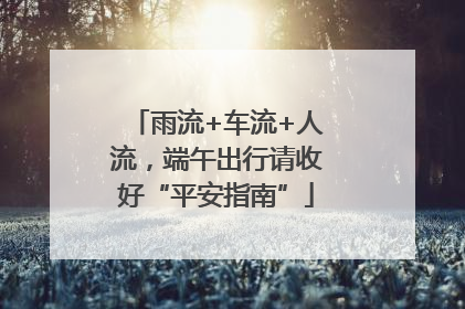 雨流+车流+人流，端午出行请收好“平安指南”