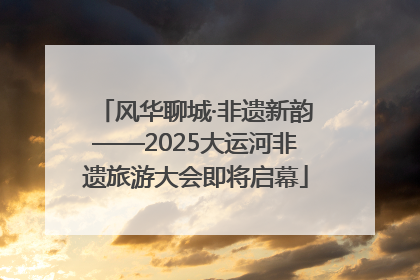 风华聊城·非遗新韵——2025大运河非遗旅游大会即将启幕