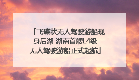 飞碟状无人驾驶游船现身后湖 湖南首艘L4级无人驾驶游船正式起航