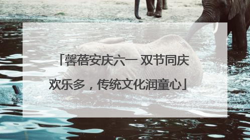 馨蓓安庆六一 双节同庆欢乐多，传统文化润童心