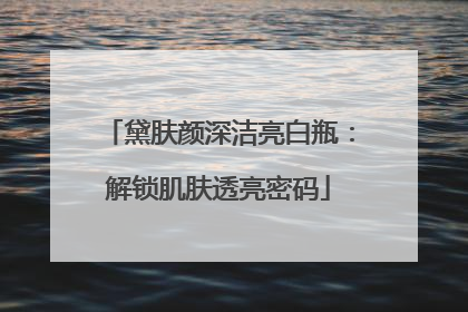 黛肤颜深洁亮白瓶：解锁肌肤透亮密码