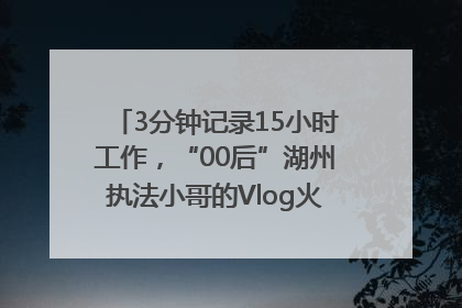 3分钟记录15小时工作，“00后”湖州执法小哥的Vlog火了，还被网友点赞