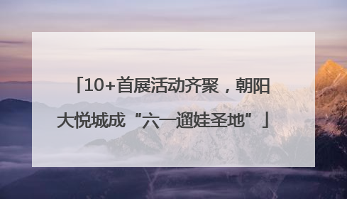 10+首展活动齐聚，朝阳大悦城成“六一遛娃圣地”