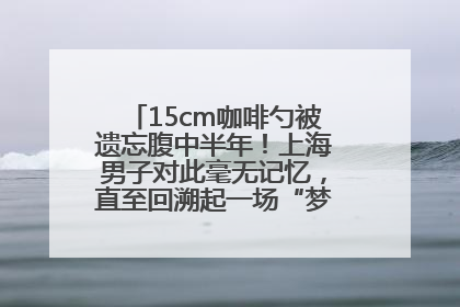 15cm咖啡勺被遗忘腹中半年！上海男子对此毫无记忆，直至回溯起一场“梦境”般的经历