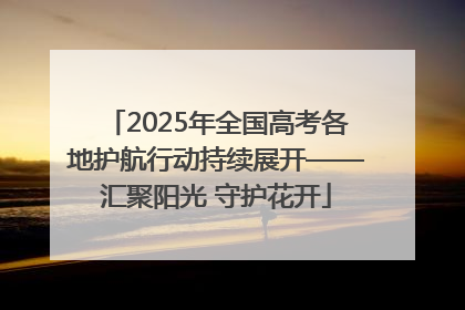 2025年全国高考各地护航行动持续展开——汇聚阳光 守护花开