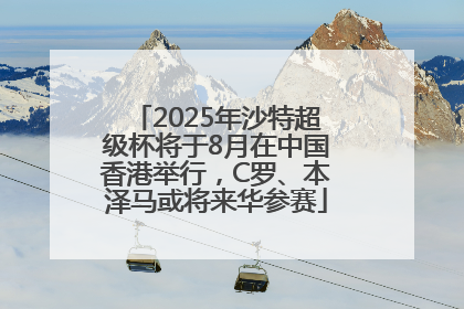2025年沙特超级杯将于8月在中国香港举行，C罗、本泽马或将来华参赛