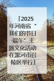 2025年河南省“我们的节日·端午”主题文化活动在漯河市召陵区举行