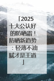 2025十大公认好的防晒霜！防晒新趋势：轻薄不油腻才是王道