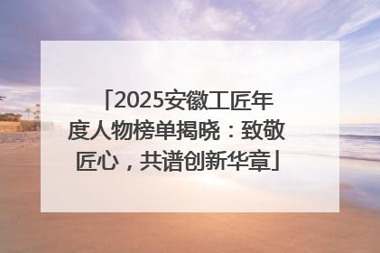 2025安徽工匠年度人物榜单揭晓：致敬匠心，共谱创新华章