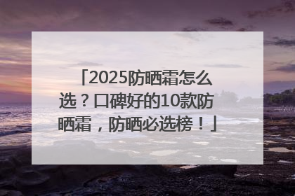 2025防晒霜怎么选？口碑好的10款防晒霜，防晒必选榜！