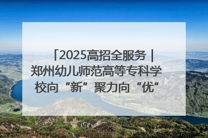 2025高招全服务｜郑州幼儿师范高等专科学校向“新”聚力向“优”提质 努力打造特色鲜明的高水平师范院校