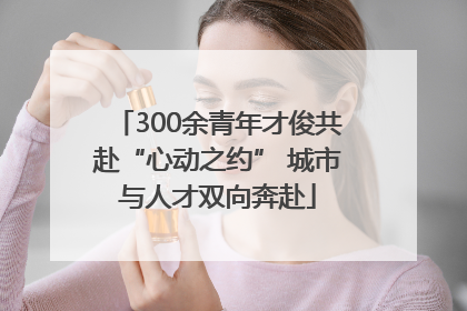 300余青年才俊共赴“心动之约” 城市与人才双向奔赴