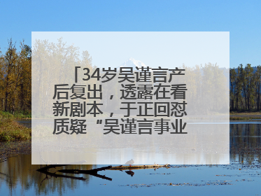 34岁吴谨言产后复出，透露在看新剧本，于正回怼质疑“吴谨言事业难再有起色”：女人在任何年纪都有她的光彩