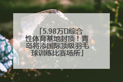 5.98万㎡综合性体育基地封顶！青岛将添国际顶级羽毛球训练比赛场所