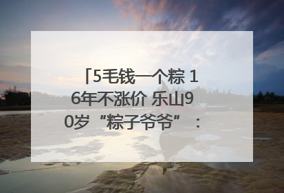 5毛钱一个粽 16年不涨价 乐山90岁“粽子爷爷”：方便年轻人吃口热乎早饭｜封面头条
